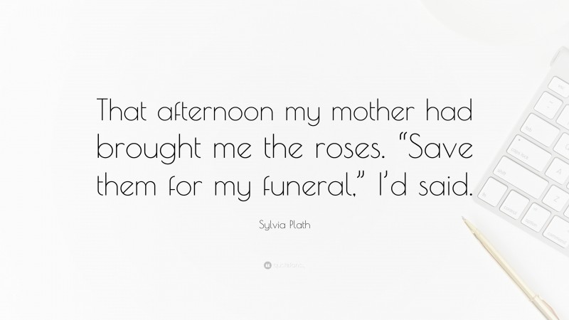 Sylvia Plath Quote: “That afternoon my mother had brought me the roses. “Save them for my funeral,” I’d said.”