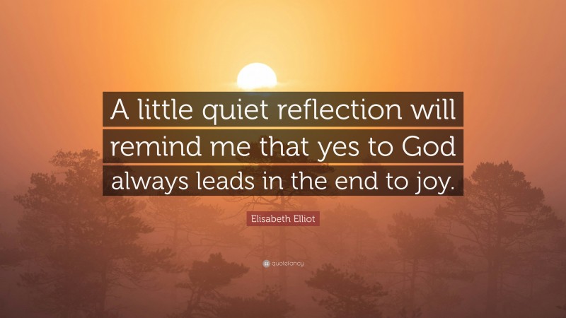Elisabeth Elliot Quote: “A little quiet reflection will remind me that yes to God always leads in the end to joy.”