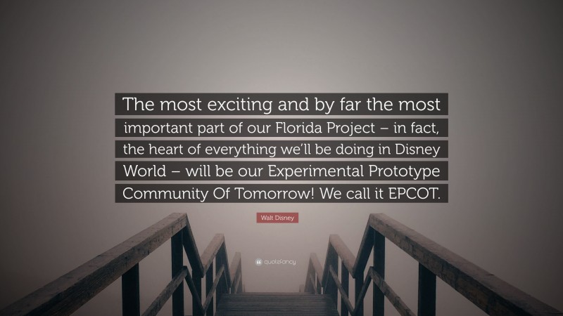 Walt Disney Quote: “The most exciting and by far the most important part of our Florida Project – in fact, the heart of everything we’ll be doing in Disney World – will be our Experimental Prototype Community Of Tomorrow! We call it EPCOT.”
