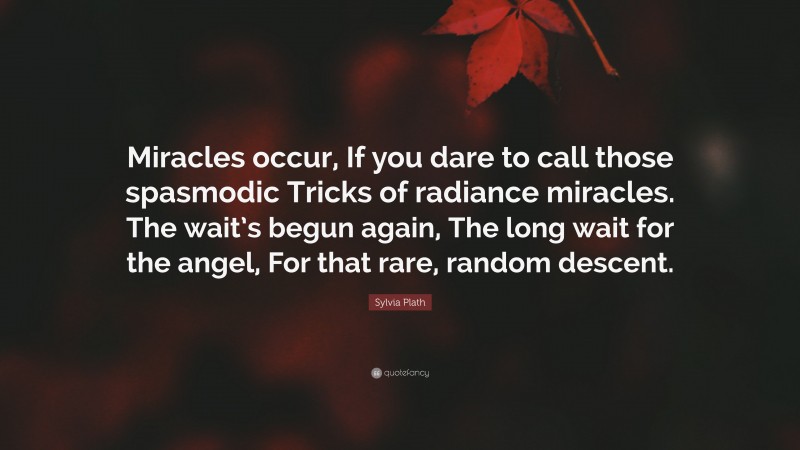 Sylvia Plath Quote: “Miracles occur, If you dare to call those spasmodic Tricks of radiance miracles. The wait’s begun again, The long wait for the angel, For that rare, random descent.”