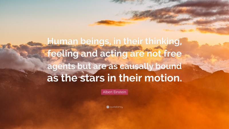 Albert Einstein Quote: “Human beings, in their thinking, feeling and acting are not free agents but are as causally bound as the stars in their motion.”