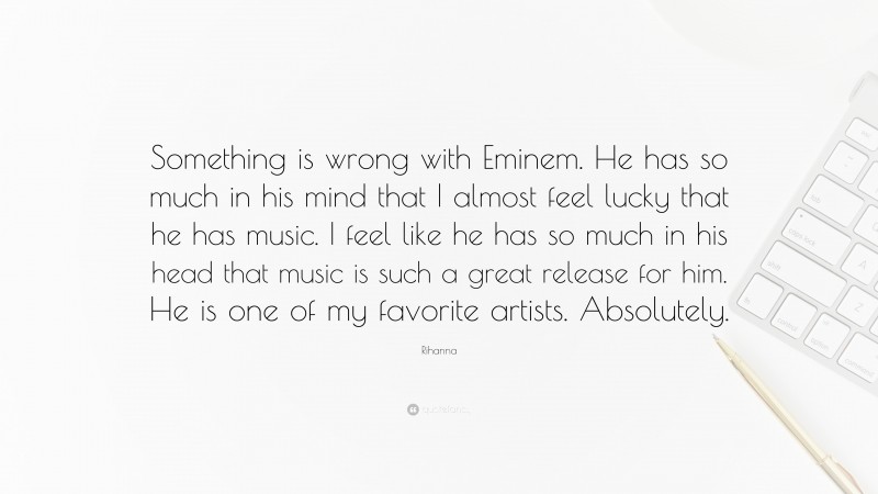 Rihanna Quote: “Something is wrong with Eminem. He has so much in his mind that I almost feel lucky that he has music. I feel like he has so much in his head that music is such a great release for him. He is one of my favorite artists. Absolutely.”