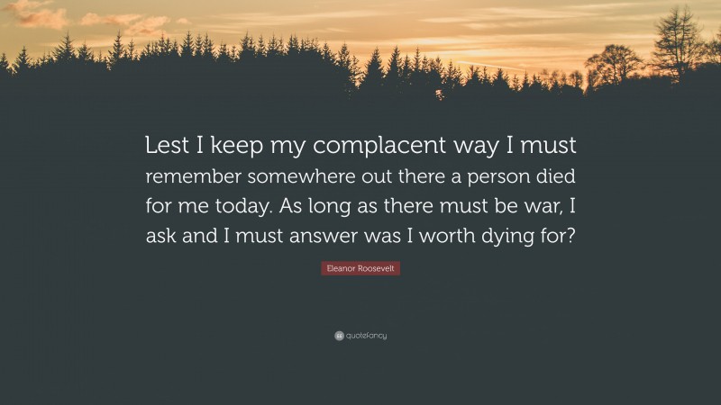Eleanor Roosevelt Quote: “Lest I keep my complacent way I must remember somewhere out there a person died for me today. As long as there must be war, I ask and I must answer was I worth dying for?”