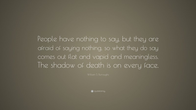 William S. Burroughs Quote: “People have nothing to say, but they are afraid of saying nothing, so what they do say comes out flat and vapid and meaningless. The shadow of death is on every face.”