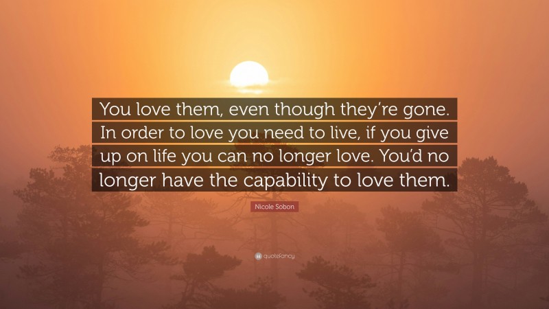Nicole Sobon Quote: “You love them, even though they’re gone. In order to love you need to live, if you give up on life you can no longer love. You’d no longer have the capability to love them.”