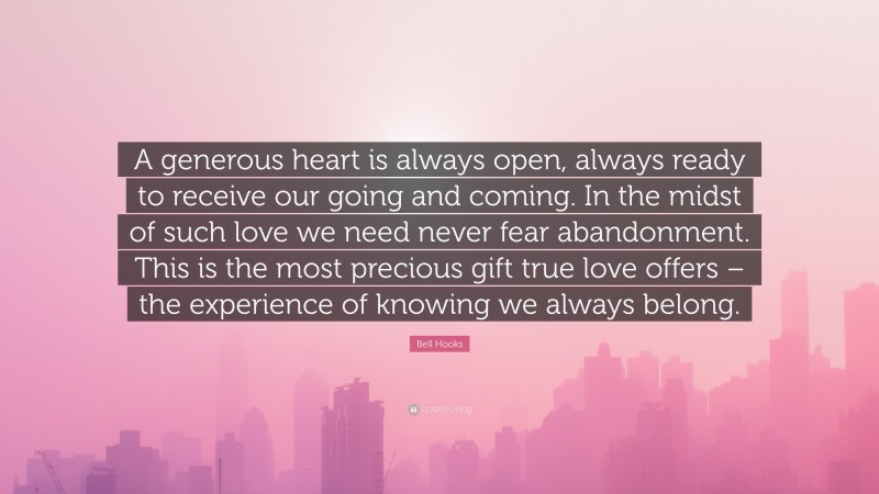 Bell Hooks Quote: “A generous heart is always open, always ready to receive our going and coming. In the midst of such love we need never fear abandonment. This is the most precious gift true love offers – the experience of knowing we always belong.”
