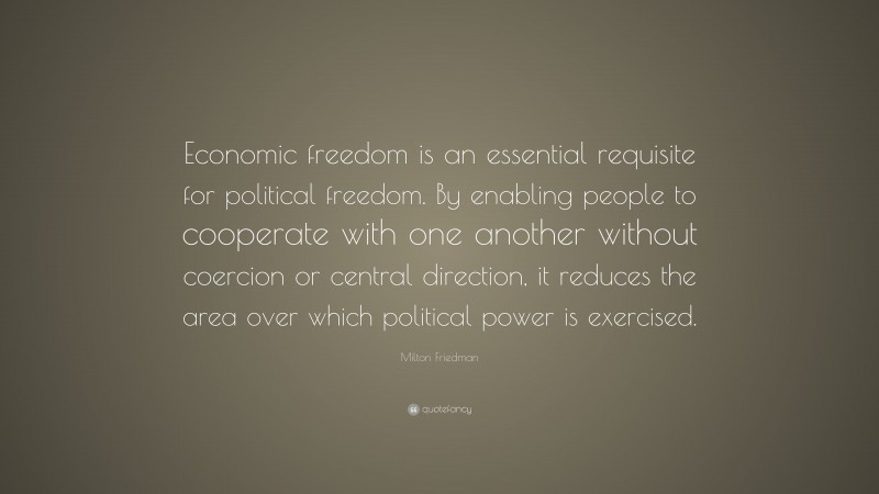Milton Friedman Quote: “Economic freedom is an essential requisite for political freedom. By enabling people to cooperate with one another without coercion or central direction, it reduces the area over which political power is exercised.”
