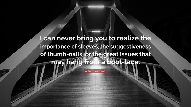 Arthur Conan Doyle Quote: “I can never bring you to realize the importance of sleeves, the suggestiveness of thumb-nails, or the great issues that may hang from a boot-lace.”