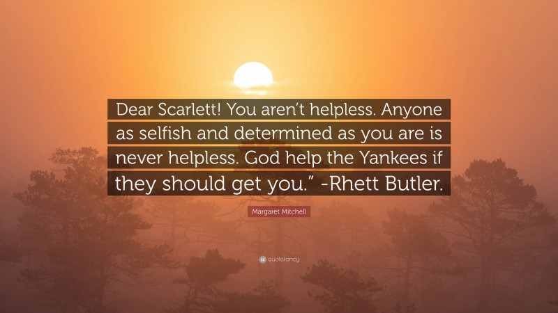 Margaret Mitchell Quote: “Dear Scarlett! You aren’t helpless. Anyone as selfish and determined as you are is never helpless. God help the Yankees if they should get you.” -Rhett Butler.”