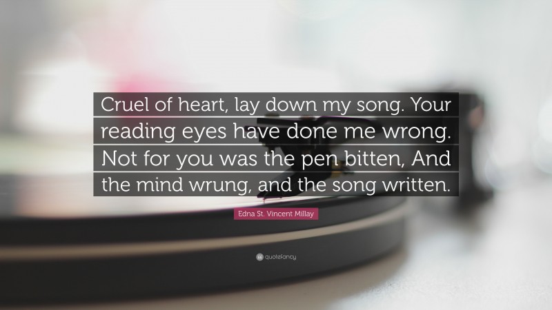 Edna St. Vincent Millay Quote: “Cruel of heart, lay down my song. Your reading eyes have done me wrong. Not for you was the pen bitten, And the mind wrung, and the song written.”