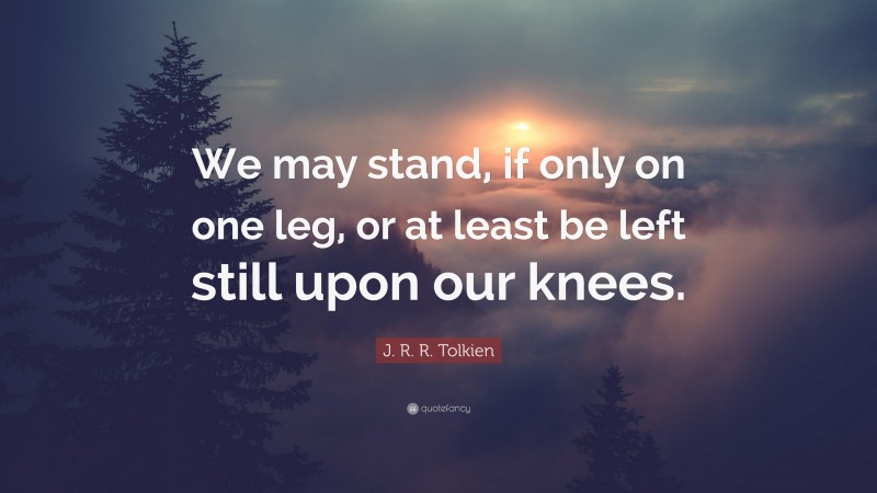 J. R. R. Tolkien Quote: “We may stand, if only on one leg, or at least be left still upon our knees.”
