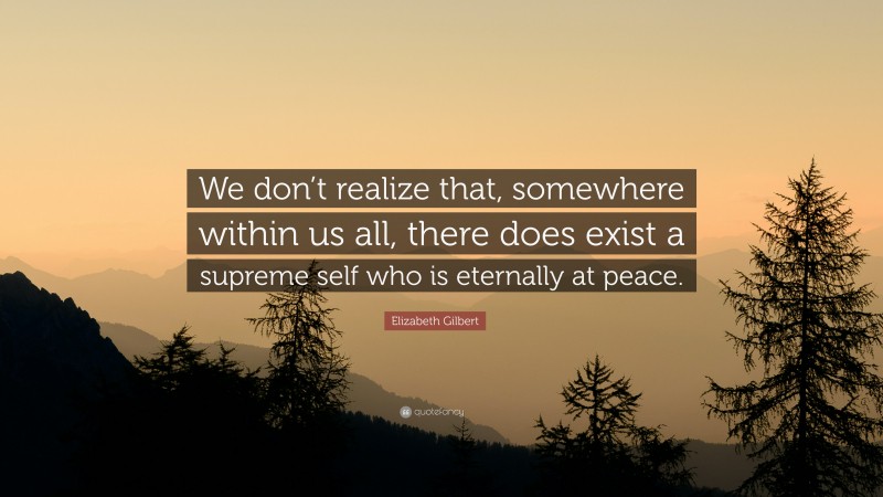 Elizabeth Gilbert Quote: “We don’t realize that, somewhere within us all, there does exist a supreme self who is eternally at peace.”