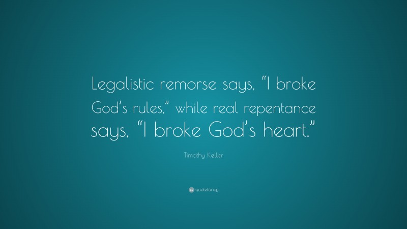 Timothy Keller Quote: “Legalistic remorse says, “I broke God’s rules,” while real repentance says, “I broke God’s heart.””