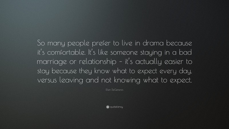 Ellen DeGeneres Quote: “So many people prefer to live in drama because it’s comfortable. It’s like someone staying in a bad marriage or relationship – it’s actually easier to stay because they know what to expect every day, versus leaving and not knowing what to expect.”
