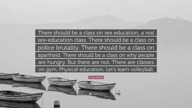 Tupac Shakur Quote: “There should be a class on sex education, a real sex-education class. There should be a class on police brutality. There should be a class on apartheid. There should be a class on why people are hungry. But there are not. There are classes on gym. Physical education. Let’s learn volleyball.”