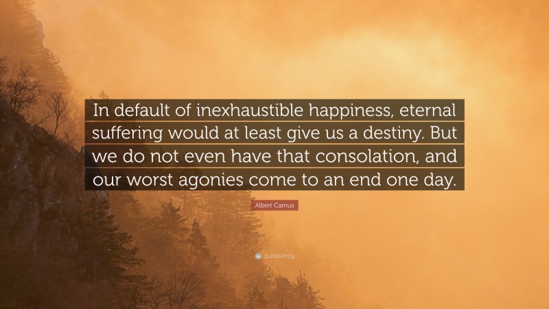 Albert Camus Quote: “In default of inexhaustible happiness, eternal suffering would at least give us a destiny. But we do not even have that consolation, and our worst agonies come to an end one day.”