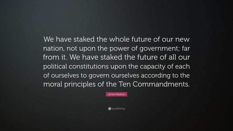 James Madison Quote: “We have staked the whole future of our new nation, not upon the power of government; far from it. We have staked the future of all our political constitutions upon the capacity of each of ourselves to govern ourselves according to the moral principles of the Ten Commandments.”