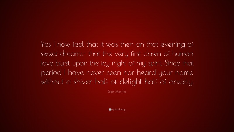 Edgar Allan Poe Quote: “Yes I now feel that it was then on that evening of sweet dreams- that the very first dawn of human love burst upon the icy night of my spirit. Since that period I have never seen nor heard your name without a shiver half of delight half of anxiety.”