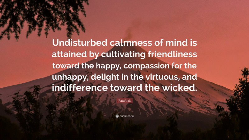 Patañjali Quote: “Undisturbed calmness of mind is attained by cultivating friendliness toward the happy, compassion for the unhappy, delight in the virtuous, and indifference toward the wicked.”