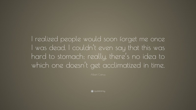 Albert Camus Quote: “I realized people would soon forget me once I was dead. I couldn’t even say that this was hard to stomach; really, there’s no idea to which one doesn’t get acclimatized in time.”