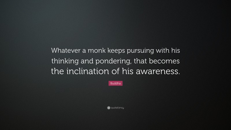 Buddha Quote: “Whatever a monk keeps pursuing with his thinking and pondering, that becomes the inclination of his awareness.”