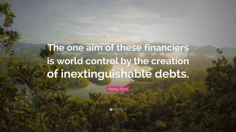 Henry Ford Quote: “The one aim of these financiers is world control by the creation of inextinguishable debts.”