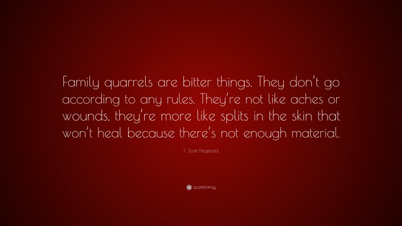 F. Scott Fitzgerald Quote: “Family quarrels are bitter things. They don’t go according to any rules. They’re not like aches or wounds, they’re more like splits in the skin that won’t heal because there’s not enough material.”
