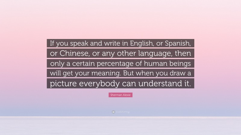 Sherman Alexie Quote: “If you speak and write in English, or Spanish, or Chinese, or any other language, then only a certain percentage of human beings will get your meaning. But when you draw a picture everybody can understand it.”