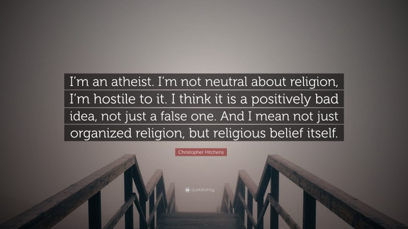 Christopher Hitchens Quote: “I’m an atheist. I’m not neutral about religion, I’m hostile to it. I think it is a positively bad idea, not just a false one. And I mean not just organized religion, but religious belief itself.”