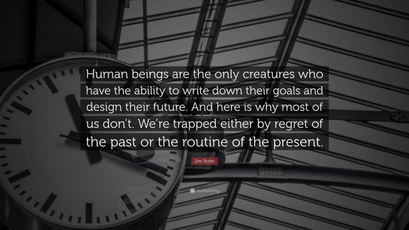 Jim Rohn Quote: “Human beings are the only creatures who have the ability to write down their goals and design their future. And here is why most of us don’t. We’re trapped either by regret of the past or the routine of the present.”
