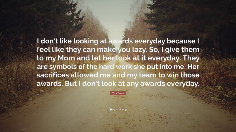 Tyra Banks Quote: “I don’t like looking at awards everyday because I feel like they can make you lazy. So, I give them to my Mom and let her look at it everyday. They are symbols of the hard work she put into me. Her sacrifices allowed me and my team to win those awards. But I don’t look at any awards everyday.”