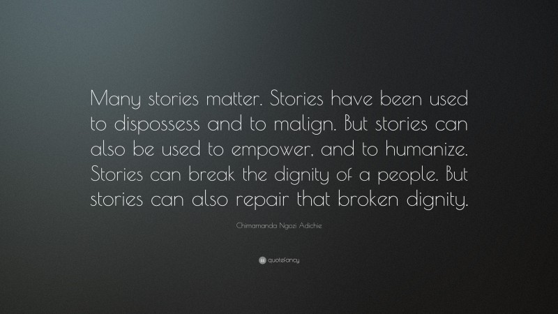Chimamanda Ngozi Adichie Quote: “Many stories matter. Stories have been used to dispossess and to malign. But stories can also be used to empower, and to humanize. Stories can break the dignity of a people. But stories can also repair that broken dignity.”