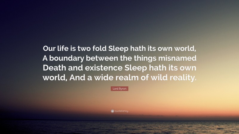 Lord Byron Quote: “Our life is two fold Sleep hath its own world, A boundary between the things misnamed Death and existence Sleep hath its own world, And a wide realm of wild reality.”