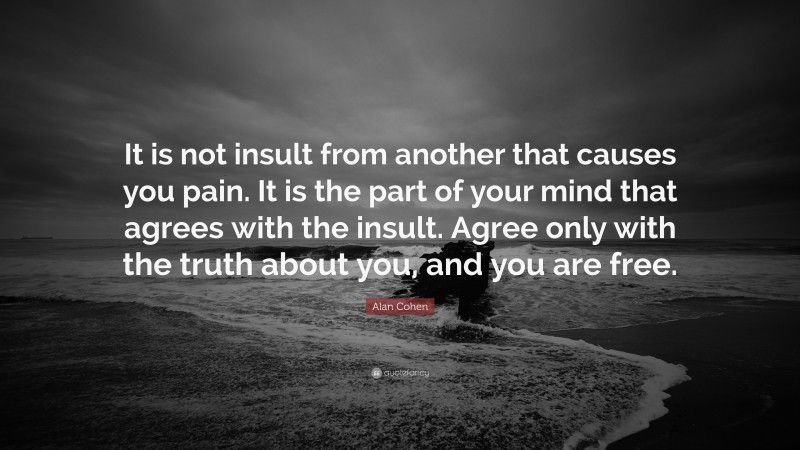 Alan Cohen Quote: “It is not insult from another that causes you pain. It is the part of your mind that agrees with the insult. Agree only with the truth about you, and you are free.”