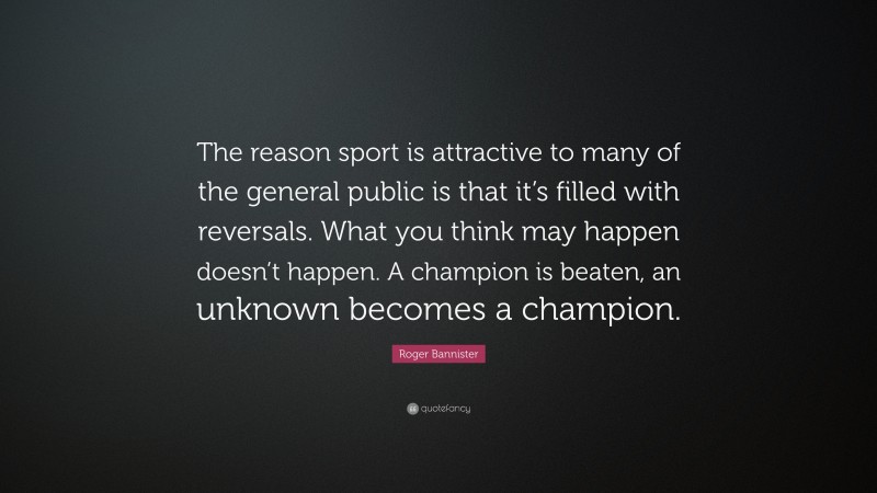 Roger Bannister Quote: “The reason sport is attractive to many of the general public is that it’s filled with reversals. What you think may happen doesn’t happen. A champion is beaten, an unknown becomes a champion.”