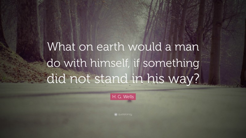 H. G. Wells Quote: “What on earth would a man do with himself, if something did not stand in his way?”