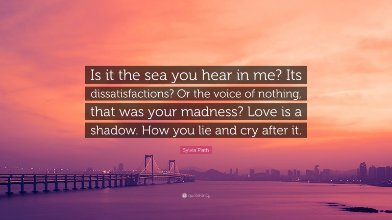Sylvia Plath Quote: “Is it the sea you hear in me? Its dissatisfactions? Or the voice of nothing, that was your madness? Love is a shadow. How you lie and cry after it.”