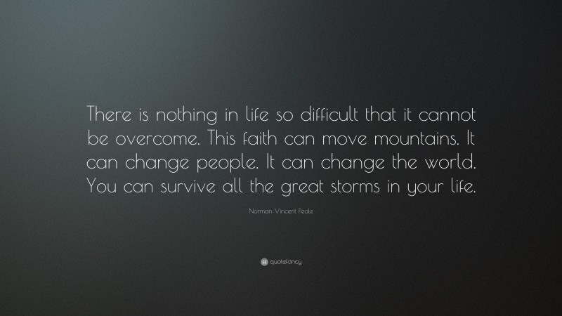 Norman Vincent Peale Quote: “There is nothing in life so difficult that it cannot be overcome. This faith can move mountains. It can change people. It can change the world. You can survive all the great storms in your life.”