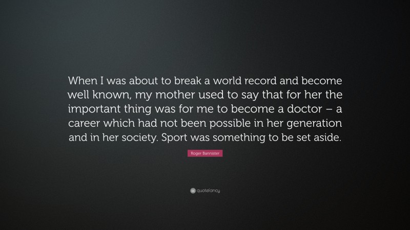 Roger Bannister Quote: “When I was about to break a world record and become well known, my mother used to say that for her the important thing was for me to become a doctor – a career which had not been possible in her generation and in her society. Sport was something to be set aside.”
