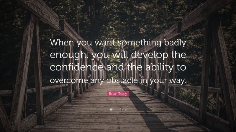 Brian Tracy Quote: “When you want something badly enough, you will develop the confidence and the ability to overcome any obstacle in your way.”