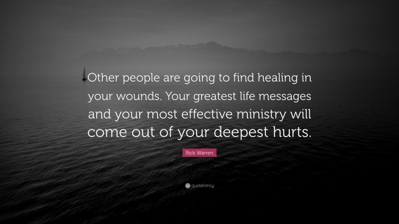 Rick Warren Quote: “Other people are going to find healing in your wounds. Your greatest life messages and your most effective ministry will come out of your deepest hurts.”