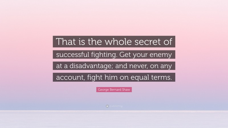 George Bernard Shaw Quote: “That is the whole secret of successful fighting. Get your enemy at a disadvantage; and never, on any account, fight him on equal terms.”