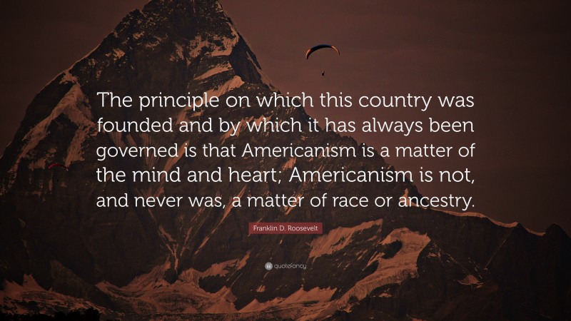 Franklin D. Roosevelt Quote: “The principle on which this country was founded and by which it has always been governed is that Americanism is a matter of the mind and heart; Americanism is not, and never was, a matter of race or ancestry.”