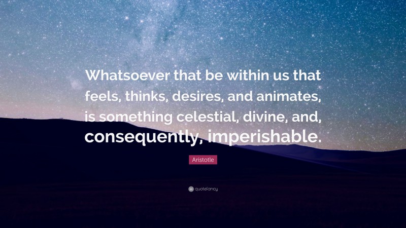 Aristotle Quote: “Whatsoever that be within us that feels, thinks, desires, and animates, is something celestial, divine, and, consequently, imperishable.”