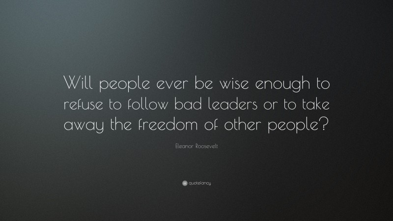 Eleanor Roosevelt Quote: “Will people ever be wise enough to refuse to follow bad leaders or to take away the freedom of other people?”