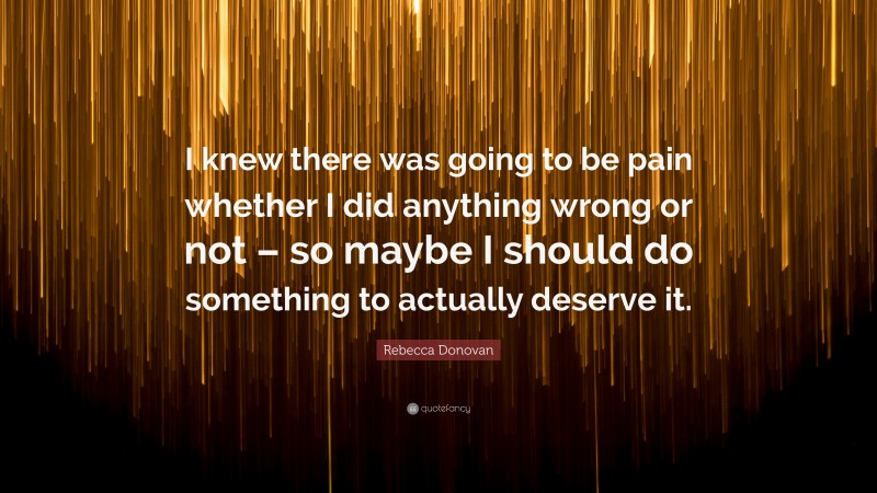 Rebecca Donovan Quote: “I knew there was going to be pain whether I did anything wrong or not – so maybe I should do something to actually deserve it.”