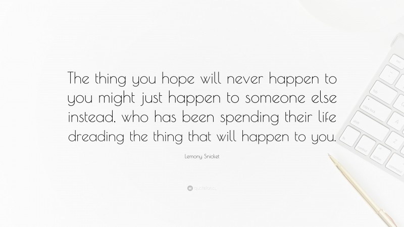 Lemony Snicket Quote: “The thing you hope will never happen to you might just happen to someone else instead, who has been spending their life dreading the thing that will happen to you.”