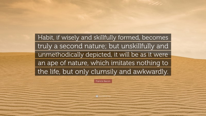 Francis Bacon Quote: “Habit, if wisely and skillfully formed, becomes truly a second nature; but unskillfully and unmethodically depicted, it will be as it were an ape of nature, which imitates nothing to the life, but only clumsily and awkwardly.”