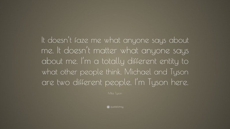 Mike Tyson Quote: “It doesn’t faze me what anyone says about me. It doesn’t matter what anyone says about me. I’m a totally different entity to what other people think. Michael and Tyson are two different people. I’m Tyson here.”