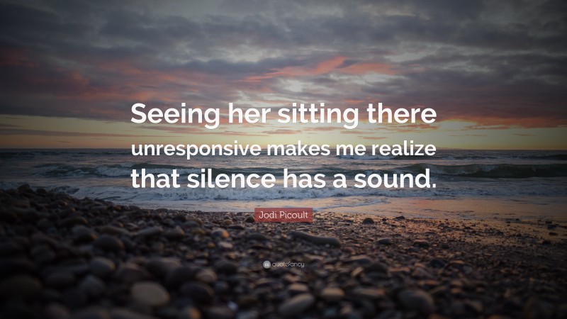 Jodi Picoult Quote: “Seeing her sitting there unresponsive makes me realize that silence has a sound.”